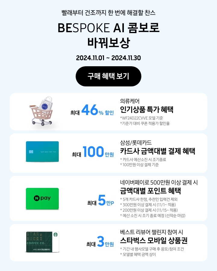 - 빨래부터 건조까지 한 번에 해결할 찬스 BESPOKE AI 콤보로 바꿔보상
			- 의류케어 인기상품 특가 혜택 최대 46% 할인 WF24D22VVE 모델 기준 기준가 대비 쿠폰 적용가 할인율 
			- 삼성/롯데카드 카드사 금액대별 결제일 할인 혜택 최대 100만원 카드사 예산소진 시 조기 종료 100만원 이상 결제 기준
			- 네이버페이로 500만원 이상 결제 시 금액대별 포인트 혜택 5개 카드사 한정, 추천인 입력건 제외 300만원 이상 결제 시(11/1~적용), 200만원 이상 결제 시 (11/15~적용) 예산 소진 시 조기 종료 예정(선착순 마감)
			- 베스트리뷰어 챌린지 참여 시 스타벅스 모바일 상품권 최대 3만원 기간 내 행사모델 구매 후 응모/참여 조건 모델별 혜택 상이