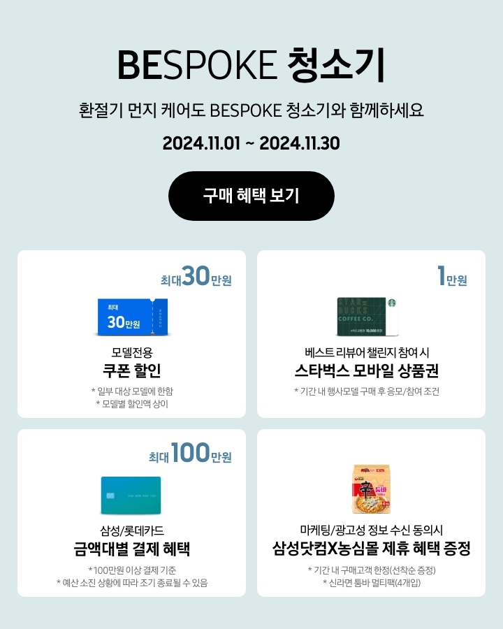 'BESPOKE 청소기 / 환절기 먼지 케어도 BESPOKE 청소기와 함께하세요'라는 문구, '2024.11.01~2024.11.30' 기간, '구매 혜택 보기' 버튼이 나타나고 있는 이미지
			- BESPOKE 청소기 구매 시 일부 대상 모델에 한해 최대 30만원 상당의 모델전용 쿠폰 할인이 지급됨을 보여주는 이미지 (모델별 할인액은 상이함.)
			- 기간 내 행사모델 구매 후 베스트 리뷰어 챌린지 참여 시 스타벅스 모바일 상품권 1만원이 지급됨을 보여주는 이미지
			- 100만원 이상 결제 기준으로 BESPOKE 청소기 구매 시 삼성/롯데카드 금액대별 결제 혜택이 최대 100만원까지 가능함을 보여주는 이미지 (예산 소진 상황에 따라 조기 종료될 수 있음.)
			-마케팅/광고성 정보 수신 동의시 삼성닷컴X농심몰 제휴 혜택을 증정함을 나타내는 이미지(기간 내 구매고객 한정 선착순 증정, 신라면 툼바 멀티백 4개입임.)