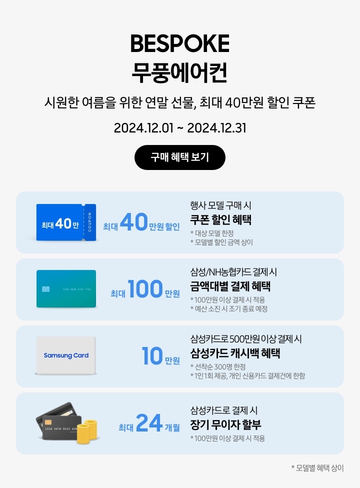 BESPOKE 무풍에어컨 시원한 여름을 위한 연말 선물, 최대 40만원 할인 쿠폰 2024.12.01~2024.12.31 구매 혜택 보기 행사모델 구매 시 쿠폰 할인 혜택 최대 40만원 할인, 대상 모델 한정, 모델별 할인금액 상이, 파란색 최대 40만 COUPON 삼성/NH농협카드로 결제 시 금액대별 결제 혜택 최대 100만원, 100만원 이상 결제 시 적용, 예산 소진 시 조기 종료 예정, 초록색 그라데이션 카드 이미지 삼성카드로 500만원 이상 결제 시 삼성카드 캐시백 혜택 10만원 캐시백, 선착순 300명 한정, 1인 1회 제공, 개인 신용카드 결제건에 한함, Samsung Card 이미지 삼성카드로 결제 시 장기 무이자 할부 혜택 최대 24개월 100만원 이상 결제 시 적용, 신용카드 이미지