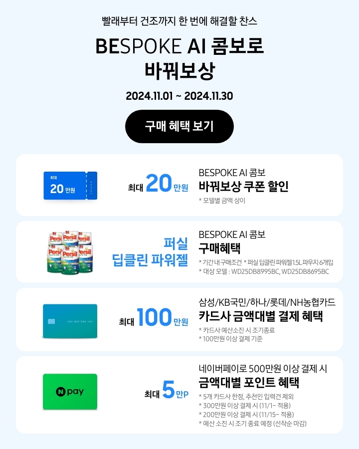 - 빨래부터 건조까지 한 번에 해결할 찬스 BESPOKE AI 콤보로 바꿔보상
      - BESPOKE AI 콤보 바꿔보상 쿠폰 할인 최대 20만원 모델별 금액 상이
      - BESPOKE AI 콤보 구매혜택 퍼실 딥클린 파워젤 기간 내 구매조건 퍼실 딥클린 파워젤 1.5L 파우치 6개입 대상모델 WD25DB8995BC, WD25DB8695BC
      - 삼성/KB국민/하나/롯데/NH농협 카드사 금액대별 결제일 할인 혜택 최대 100만원 카드사 예산소진 시 조기 종료 100만원 이상 결제 기준
      - 네이버페이로 500만원 이상 결제 시 금액대별 포인트 혜택 5개 카드사 한정, 추천인 입력건 제외 300만원 이상 결제 시(11/1~적용), 200만원 이상 결제 시 (11/15~적용) 예산 소진 시 조기 종료 예정(선착순 마감)