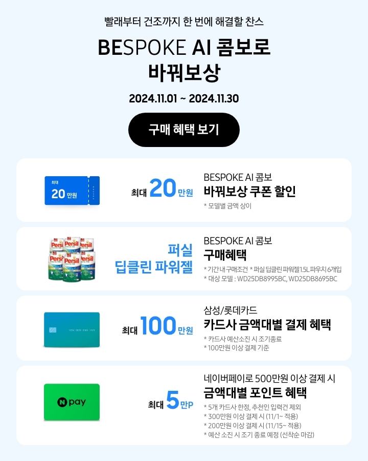 - 빨래부터 건조까지 한 번에 해결할 찬스 BESPOKE AI 콤보로 바꿔보상
			- BESPOKE AI 콤보 바꿔보상 쿠폰 할인 최대 20만원 모델별 금액 상이
			- BESPOKE AI 콤보 구매혜택 퍼실 딥클린 파워젤 기간 내 구매조건 퍼실 딥클린 파워젤 1.5L 파우치 6개입 대상모델 WD25DB8995BC, WD25DB8695BC
			- 삼성/롯데카드 카드사 금액대별 결제일 할인 혜택 최대 100만원 카드사 예산소진 시 조기 종료 100만원 이상 결제 기준
			- 네이버페이로 500만원 이상 결제 시 금액대별 포인트 혜택 5개 카드사 한정, 추천인 입력건 제외 300만원 이상 결제 시(11/1~적용), 200만원 이상 결제 시 (11/15~적용) 예산 소진 시 조기 종료 예정(선착순 마감)