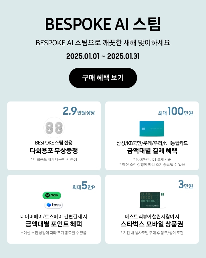 'BESPOKE AI 스팀 / BESPOKE AI 스팀으로 깨끗한 새해 맞이하세요'라는 문구,
			'2025.01.01~2025.01.31' 기간, '구매 혜택 보기' 버튼이 나타나고 있는
			- BESPOKE 스팀 다회용포 패키지 구매 시 2. 9만원 상당의 BESPOKE 스팀 전용 다회용포가 무상증정됨을 보여주는
			- 100만원 이상 결제 기준으로 BESPOKE 청소기 구매 시 삼성/KB국민/롯데/우리/NH농협카드 금액대별 결제 혜택이 최대 100만원까지 가능함을 보여주는 (예산 소진 상황에 따라 조기 종료될 수 있음.)
			- 네이버페이/토스페이 간편 결제 시 금액대별 포인트 혜택이 최대 5만 포인트까지 받을 수 있음을 나타내는 (예산 소진 상황에 따라 조기 종료될 수 있음.)
			- 기간 내 행사모델 구매 후 베스트 리뷰어 챌린지 참여 시 스타벅스 모바일 상품권 3만원이 지급됨을 보여주는