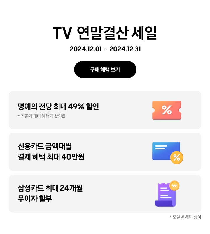 TV 연말결산 세일 2024.12.01~2024.12.31 구매 혜택 보기. 명예의 전당 최대 49%할인, 기준가 대비 혜택가 할인율, 가운데에 % 아이콘이 있는 주황색 쿠폰. 신용카드 금액대별 결제 혜택 최대 40만원, % 뱃지가 붙어있는 파란색 카드. 삼성카드 최대 24개월 무이자 할부, 보라색 영수증 아이콘과 노란색 태그. 모델별 혜택 상이.