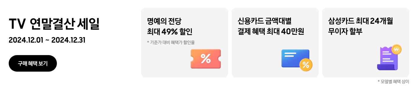 TV 연말결산 세일 2024.12.01~2024.12.31 구매 혜택 보기. 명예의 전당 최대 49%할인, 기준가 대비 혜택가 할인율, 가운데에 % 아이콘이 있는 주황색 쿠폰. 신용카드 금액대별 결제 혜택 최대 40만원, % 뱃지가 붙어있는 파란색 카드. 삼성카드 최대 24개월 무이자 할부, 보라색 영수증 아이콘과 노란색 태그. 모델별 혜택 상이.