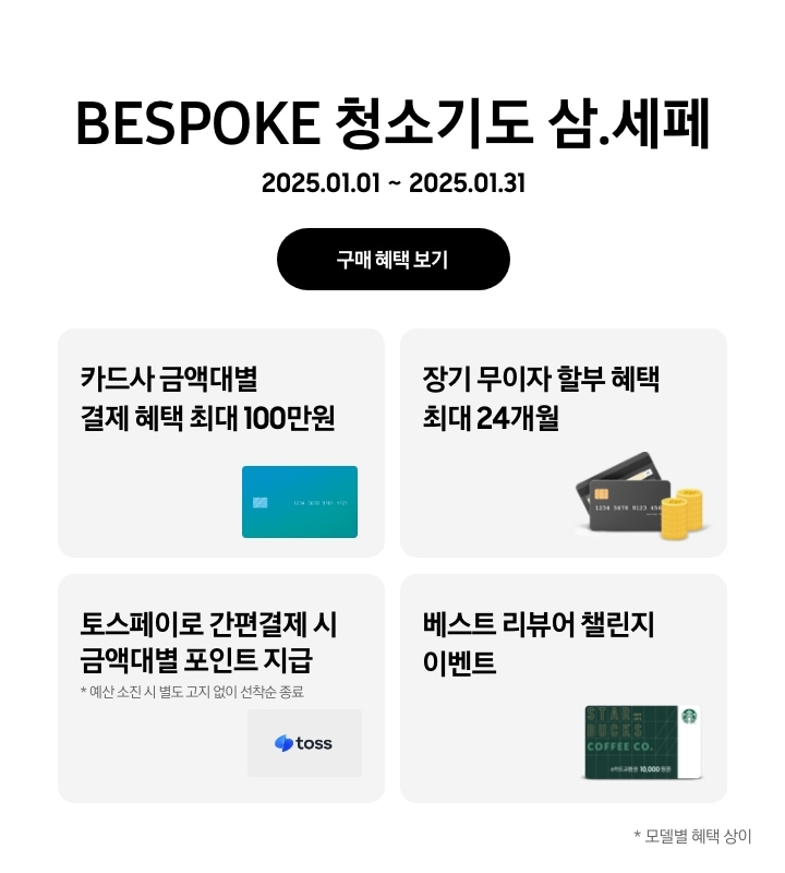 'BESPOKE 청소기도 삼.세페'라는 문구,
      '2025.01.01~2025.01.31' 기간, '구매 혜택 보기' 버튼이 나타나고 있는
      - 카드사 금액대별 결제 혜택이 최대 100만원까지 가능함을 나타내는
      - 장기 무이자 할부 혜택이 최대 24개월까지 제공됨을 나타내는
      - 토스페이로 간편 결제 시 금액대별 포인트 지급을 나타내는(예산 소진 시 별도 고지 없이 선착순 종료)
      - 베스트 리뷰어 챌린지 참여 시 스타벅스 모바일 상품권이 지급됨을 보여주는