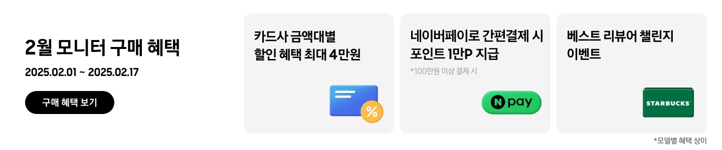 - 2월 모니터 구매 혜택 2025.02.01 ~2025.02.17 구매 혜택 보기
- 카드사 금액대별 할인 혜택 최대 4만원
- 네이버페이로 간편결제 시 포인트 1만P 지급, 100만원 이상 결제 시
- 베스트 리뷰어 챌린지 이벤트