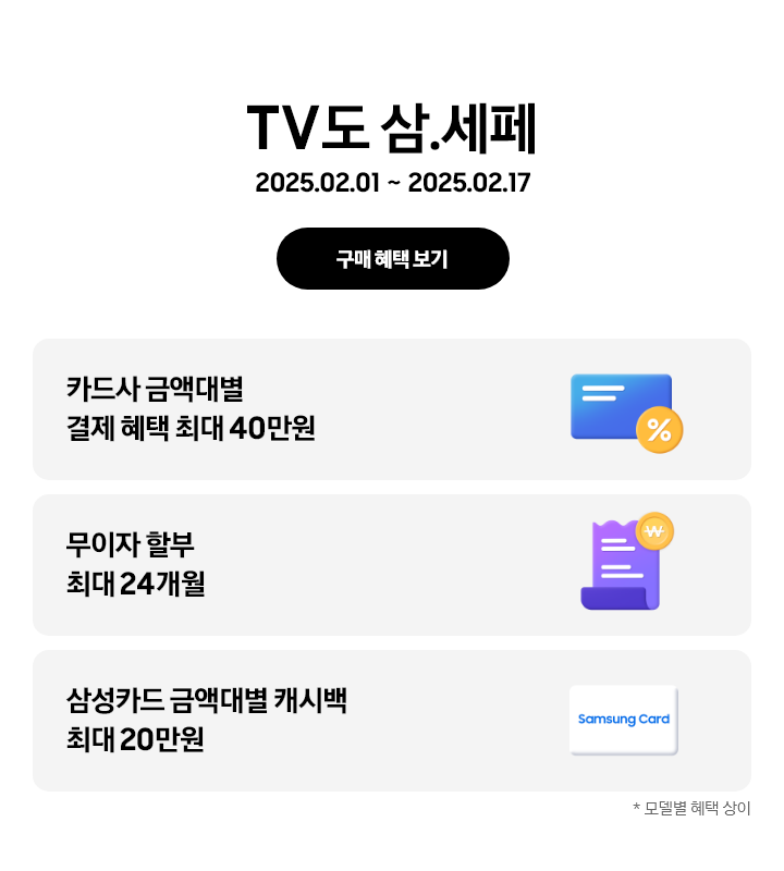 TV도 삼.세페 2025.02.01~2025.02.17 구매 혜택 보기.
카드사 금액대별 결제 혜택 최대 40만원, % 뱃지가 붙어있는 파란색 카드
무이자 할부 최대 24개월, 노란색 동전과 보라색 영수증
삼성카드 금액대별 캐시백 최대 20만원, SAMSUNGCARD 카드 아이콘