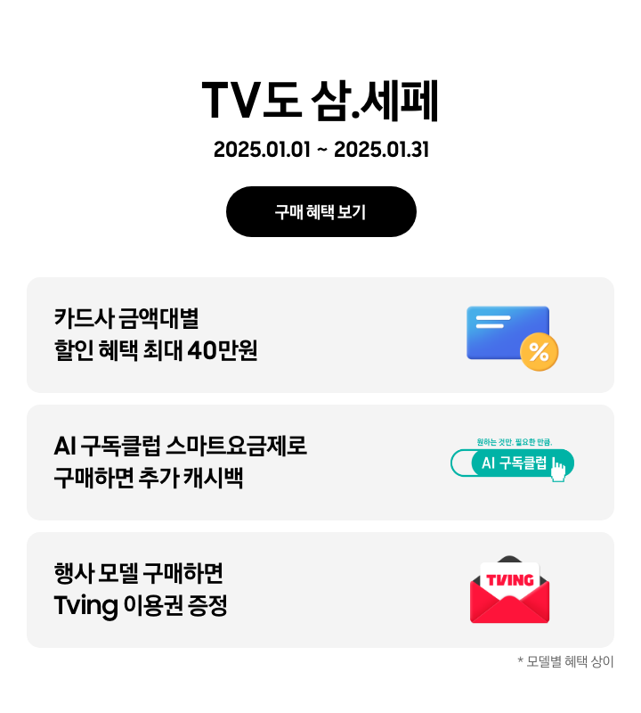 TV도 삼.세페 2025.01.01~2025.01.31 구매 혜택 보기. 카드사 금액대별 할인 혜택 최대 40만원, % 뱃지가 붙어있는 파란색 카드. AI 구독클럽 스마트요금제로 구매하면 추가 캐시백, 구독클럽 로고. 행사 모델 구매하면 Tving 이용권 증정, Tving 아이콘. 모델별 혜택 상이.