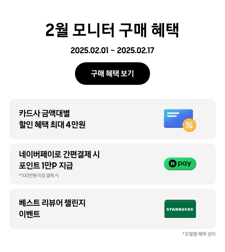 - 2월 모니터 구매 혜택 2025.02.01 ~2025.02.17 구매 혜택 보기
- 카드사 금액대별 할인 혜택 최대 4만원
- 네이버페이로 간편결제 시 포인트 1만P 지급, 100만원 이상 결제 시
- 베스트 리뷰어 챌린지 이벤트