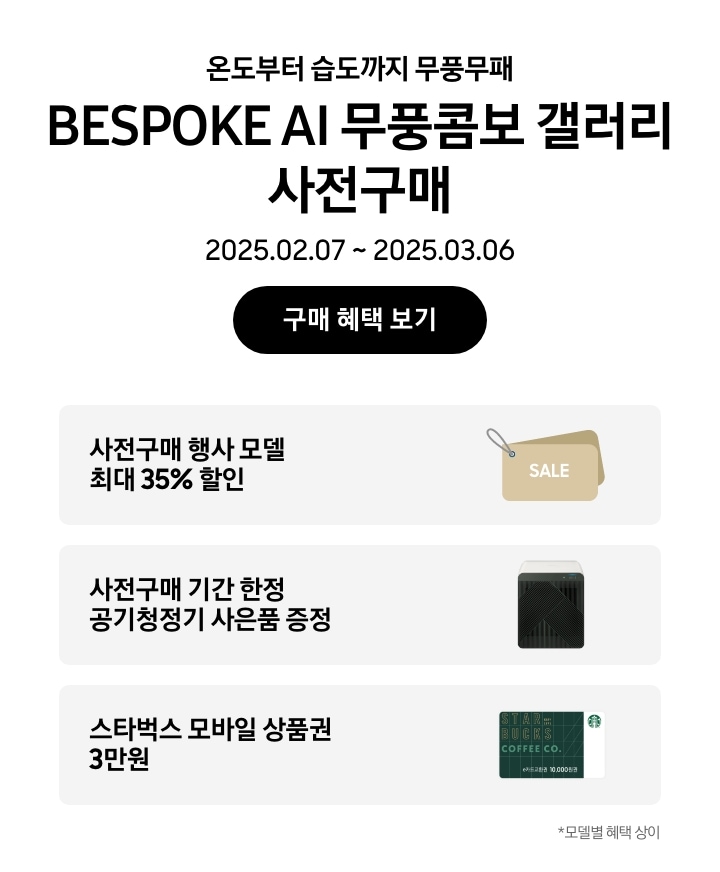 온도부터 습도까지 무풍무패 BESPOKE AI 무풍콤보 갤러리 사전구매, 2025.02.07~2025.03.06, 구매 혜택 보기
		사전구매 행사 모델 최대 35% 할인, SALE이 새겨진 태그 이미지
		사전구매기간 한정 공기청정기 사은품 증정,  BESPOKE 큐브™ Air (53㎡) 제품의 이미지
		스타벅스 모바일 상품권 3만원, 스타벅스 모바일 상품권 이미지