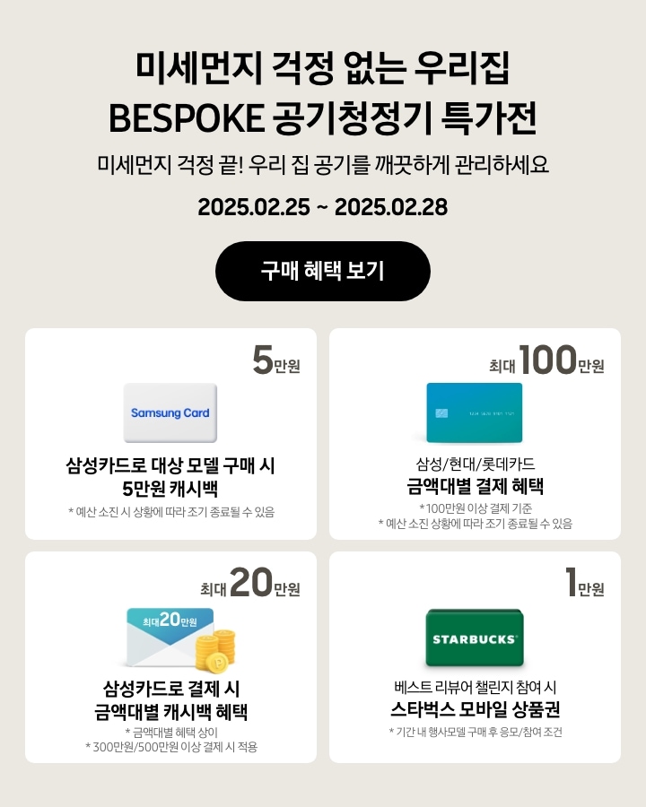 - 미세먼지 걱정 없는 우리집 BESPOKE 공기청정기 특가전, 미세먼지 걱정 끝! 우리 집 공기를 깨끗하게 관리하세요, 2025.02.25 ~ 2025.02.28, 구매 혜택 보기
  - 삼성카드로 대상 모델 구매 시 5만원 캐시백, 예산 소진 시 상황에 따라 조기 종료될 수 있음
  - 삼성/현대/롯데카드 금액대별 결제 혜택 최대 100만원, 100만원 이상 결제 기준, 예산 소진 시 상황에 따라 조기 종료될 수 있음
  - 삼성카드로 결제 시 금액대별 캐시백 혜택 최대 20만원, 금액대별 혜택 상이, 300만원/500만원 이상 결제 시 적용
  - 스타벅스 아이콘, 베스트 리뷰어 챌린지 참여 시 스타벅스 모바일 상품권 1만원, 기간 내 행사모델 구매 후 응모/참여 조건