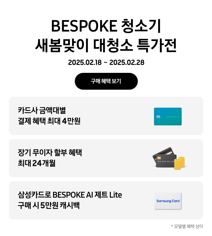 BESPOKE 청소기 새봄맞이 대청소 특가전, 2025. 02. 18 ~ 2025. 02. 28, 구매 혜택 보기
- 파란색 신용카드 아이콘, 카드사 금액대별 결제 혜택 최대 4만원
- 검정색 신용카드 아이콘 옆에 쌓인 동전 아이콘, 장기 무이자 할부 혜택 최대 24개월
- 삼성카드 아이콘, 삼성카드로 BESPOKE AI 제트 Lite 구매 시 5만원 캐시백
모델별 혜택 상이