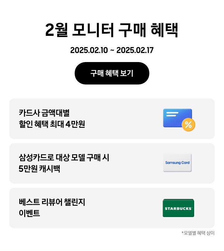 - 2월 모니터 구매 혜택 2025.02.10 ~2025.02.17 구매 혜택 보기
- 노란색 할인 태그와 파란색 신용카드 아이콘, 카드사 금액대별 할인 혜택 최대 4만원
- 삼성카드 아이콘, 삼성카드로 대상 모델 구매 시 5만원 캐시백
- 스타벅스 아이콘, 베스트 리뷰어 챌린지 이벤트