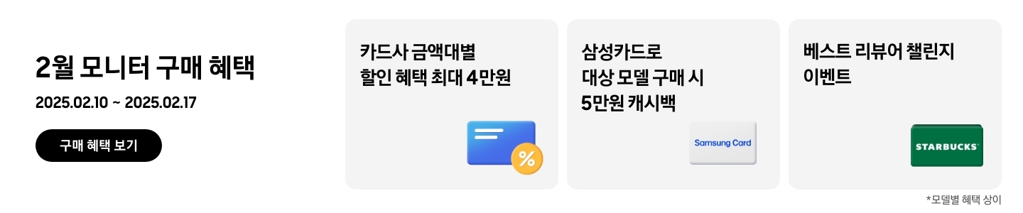 - 2월 모니터 구매 혜택 2025.02.10 ~2025.02.17 구매 혜택 보기
- 노란색 할인 태그와 파란색 신용카드 아이콘, 카드사 금액대별 할인 혜택 최대 4만원
- 삼성카드 아이콘, 삼성카드로 대상 모델 구매 시 5만원 캐시백
- 스타벅스 아이콘, 베스트 리뷰어 챌린지 이벤트