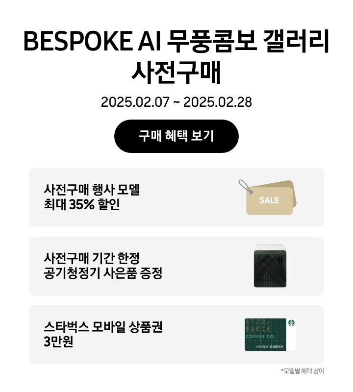 BESPOKE AI 무풍콤보 갤러리 사전구매, 2025.02.07~2025.02.28, 구매 혜택 보기
사전구매 행사 모델 최대 35% 할인, SALE이 새겨진 태그 이미지
사전구매기간 한정 공기청정기 사은품 증정,  BESPOKE 큐브™ Air (53㎡) 제품의 이미지
스타벅스 모바일 상품권 3만원, 스타벅스 모바일 상품권 이미지