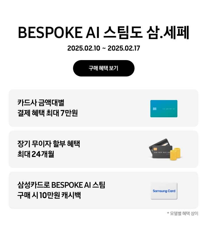 BESPOKE AI 스팀도 삼.세페, 2025.02.10~2025.02.17, 구매 혜택 보기
- 파란색 신용카드 아이콘, 카드사 금액대별 결제 혜택 최대 7만원
- 검정색 신용카드 아이콘 옆에 쌓인 동전 아이콘, 장기 무이자 할부 혜택 최대 24개월
- 삼성카드 아이콘, 삼성카드로 BESPOKE AI 스팀 구매 시 10만원 캐시백