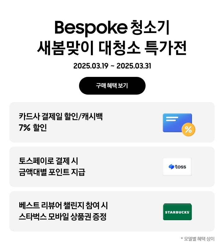 Bespoke 청소기 새봄맞이 대청소 특가전, 2025. 03. 19 ~ 2025. 03. 31, 구매 혜택 보기
- 파란색 신용카드 아이콘, 카드사 결제일 할인/캐시백 7% 할인
- 토스페이 아이콘, 토스페이로 결제 시 금액대별 포인트 지급
- 스타벅스 아이콘, 베스트 리뷰어 챌린지 참여 시 스타벅스 모바일 상품권 증정
모델별 혜택 상이