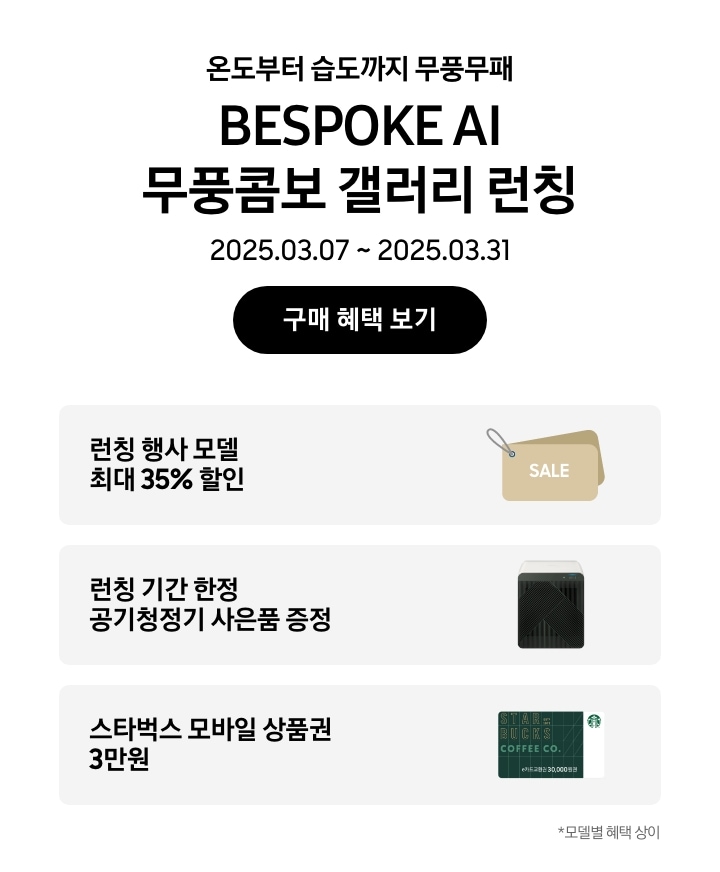 온도부터 습도까지 무풍무패 BESPOKE AI 무풍콤보 갤러리 런칭, 2025.03.07~2025.03.31, 구매 혜택 보기
		런칭 행사 모델 최대 35% 할인, SALE이 새겨진 태그 이미지
		런칭 기간 한정 공기청정기 사은품 증정,  BESPOKE 큐브™ Air (53㎡) 제품의 이미지
		스타벅스 모바일 상품권 3만원, 스타벅스 모바일 상품권 이미지