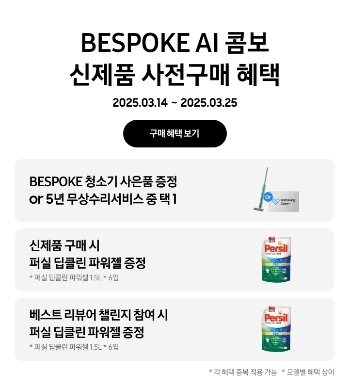 [- BÉSP~ÓKÉ Á~Í 콤보 신제품 사전구매 혜택 2025.03.14 ~ 2025.03.25, 구매 혜택 보기 - 청소기와 삼성케어플러스 이미지, BÉS~PÓKÉ~ 청소기 사은품 증정 ór 5년 무상수리서비스 중 택 1 - 퍼실 딥클린 파워젤 제품 이미지, 신제품 구매 시 퍼실 딥클린 파워젤 증정, 퍼실 딥클린 파워젤 1.5L*6입 - 퍼실 딥클린 파워젤 제품 이미지, 베스트 리뷰어 챌린지 참여 시 퍼실 딥클린 파워젤 증정, 퍼실 딥클린 파워젤 1.5L~*6입 - 각 혜택 중복 적용 가능, 모델별 혜택 상이]