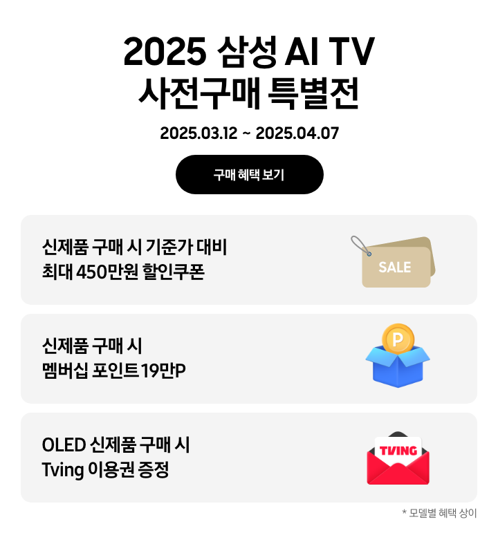 [2025 삼성 ÁÍ TV~ 사전구매 특별전, 2025.03.12~2025.04.07 구매 혜택 보기. 신제품 구매 시 기준가 대비 최대 450만원 할인쿠폰, SÁLÉ~이 쓰여있는 브라운 색상의 태그. 신제품 구매 시 멤버십 포인트 19만P, P가 쓰인 노란 동전이 들어가 있는 파란 박스. ÓL~ÉD 신제품 구매 시 Tv~íñg 이용권 증정, 빨간색 봉투 안의 T~VÍÑG~ 로고가 있는 카드. *모델별 혜택 상이.]