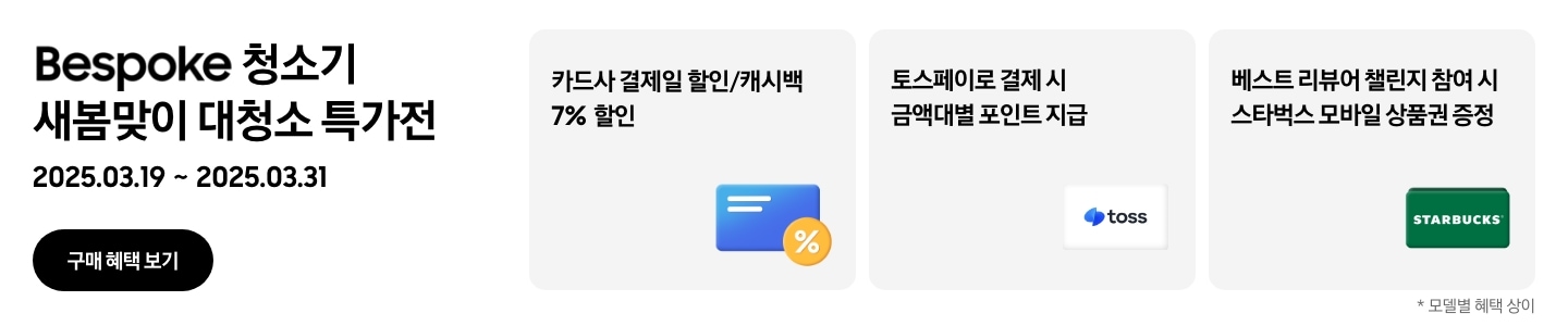 Bespoke 청소기 새봄맞이 대청소 특가전, 2025. 03. 19 ~ 2025. 03. 31, 구매 혜택 보기
- 파란색 신용카드 아이콘, 카드사 결제일 할인/캐시백 7% 할인
- 토스페이 아이콘, 토스페이로 결제 시 금액대별 포인트 지급
- 스타벅스 아이콘, 베스트 리뷰어 챌린지 참여 시 스타벅스 모바일 상품권 증정
모델별 혜택 상이
