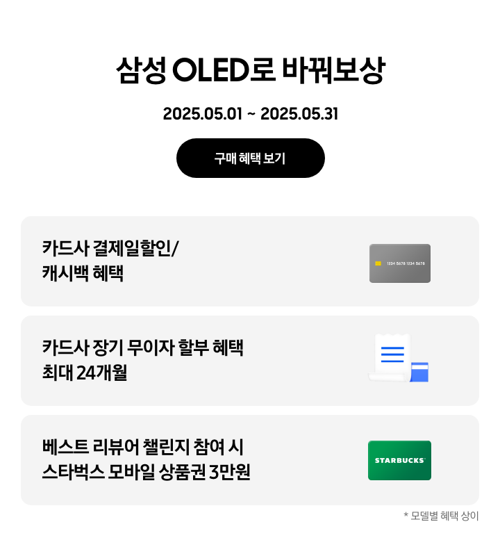 삼성 OLED로 바꿔보상, 2025.05.01~2025.05.31 구매 혜택 보기.
                회색 카드, 카드사 결제일할인/캐시백 혜택
                파란색 영수증이 겹쳐진 이미지, 카드사 장기 무이자 할부 혜택 최대 24개
                초록색 STARBUCKS 카드, 베스트 리뷰어 챌린지 참여 시 스타벅스 모바일 상품권 3만원
                *모델별 혜택 상이.