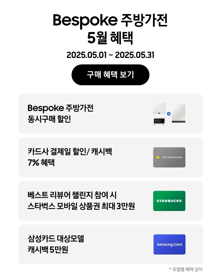 Bespoke 주방가전 5월  혜택, 
                2025.05.01 ~ 2025.05.31, 구매 혜택 보기, 
                - 큐커, 인덕션, 식기세척기가 함께 놓여 있는 이미지, Bespoke 주방가전 동시구매 할인
                - 신용카드 이미지, 카드사 결제일 할인/ 캐시백 7% 혜택 
                - 스타벅스 상품권 이미지, 베스트 리뷰어 챌린지 참여 시 스타벅스 모바일 상품권 최대 3만원 
                - Samsung Card가 적힌 파란색 카드, 삼성카드 대상모델 캐시백 5만원 
                *모델별 혜택 상이