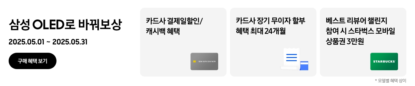 삼성 OLED로 바꿔보상, 2025.05.01~2025.05.31 구매 혜택 보기.
                회색 카드, 카드사 결제일할인/캐시백 혜택
                파란색 영수증이 겹쳐진 이미지, 카드사 장기 무이자 할부 혜택 최대 24개
                초록색 STARBUCKS 카드, 베스트 리뷰어 챌린지 참여 시 스타벅스 모바일 상품권 3만원
                *모델별 혜택 상이.
