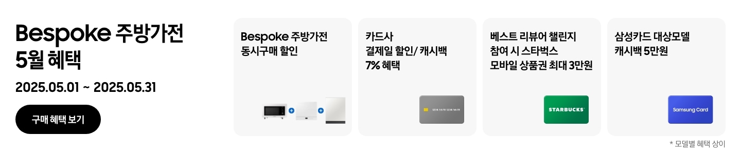 Bespoke 주방가전 5월  혜택, 
                2025.05.01 ~ 2025.05.31, 구매 혜택 보기, 
                - 큐커, 인덕션, 식기세척기가 함께 놓여 있는 이미지, Bespoke 주방가전 동시구매 할인
                - 신용카드 이미지, 카드사 결제일 할인/ 캐시백 7% 혜택 
                - 스타벅스 상품권 이미지, 베스트 리뷰어 챌린지 참여 시 스타벅스 모바일 상품권 최대 3만원 
                - Samsung Card가 적힌 파란색 카드, 삼성카드 대상모델 캐시백 5만원 
                *모델별 혜택 상이