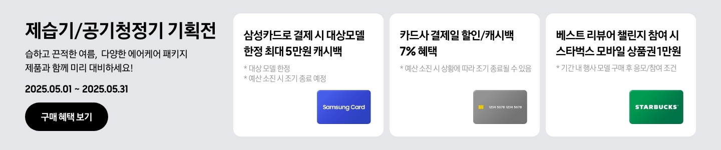 [- 제습기/공기청정기 기획전, 습하고 끈적한 여름, 다양한 에어케어 패키지 제품과 함께 미리 대비하세요¡ 2025.05.01 ~2025.05.31 구매 혜택 보기 - 삼성카드 아이콘, 삼성카드로 결제 시 대상모델 한정 최대 5만원 캐시백, 대상 모델 한정, 예신 소진 시 조기 종료 예정 - 회색 카드 아이콘, 카드사 결제일 할인/캐시백 7% 혜택, 예산 소진 시 상황에 따라 조기 종료될 수 있음 - 스타벅스 아이콘, 베스트 리뷰어 챌린지 참여 시 스타벅스 모바일 상품권 1만원, 기간 내 행사 모델 구매 후 응모/참여 조건]