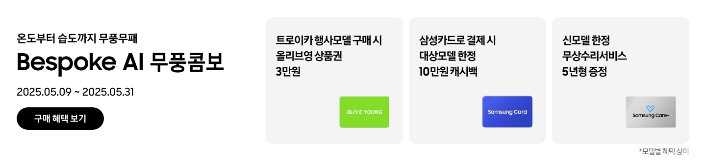 온도부터 습도까지 무풍무패, Bespoke AI 무풍콤보, 2025.05.09~2025.05.31, 구매 혜택 보기
        트로이카 행사모델 구매 시 올리브영 상품권 3만원, 'OLIVE YOUNG' 로고가 새겨진 이미지
        삼성카드로 결제 시 대상모델 한정 10만원 캐시백, Samusng Card 이미지
        신모델 한정 무상수리서비스 5년형 증정, Samsung Care+ 로고가 새겨진 이미지
        모델별 혜택 상이