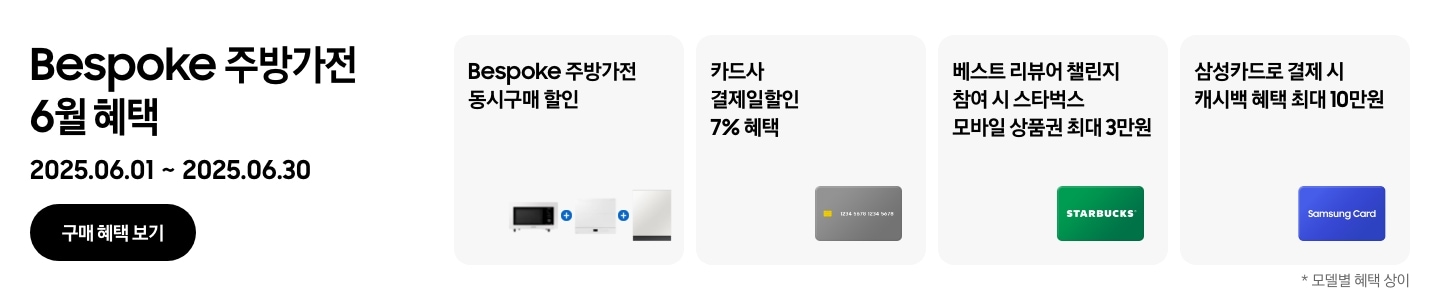 Bespoke 주방가전 6월 혜택, 2025.06.01 ~ 2025.06.30, 구매 혜택 보기, 
				- 큐커, 인덕션, 식기세척기가 함께 놓여 있는 이미지, Bespoke 주방가전 동시구매 할인
				- 신용카드 이미지, 카드사 결제일할인 7% 혜택 
				- 스타벅스 상품권 이미지, 베스트 리뷰어 챌린지 참여 시 스타벅스 모바일 상품권 최대 3만원 
				- Samsung Card가 적힌 파란색 카드, 삼성카드 결제 시 캐시백 혜택 최대 10만원 
				*모델별 혜택 상이