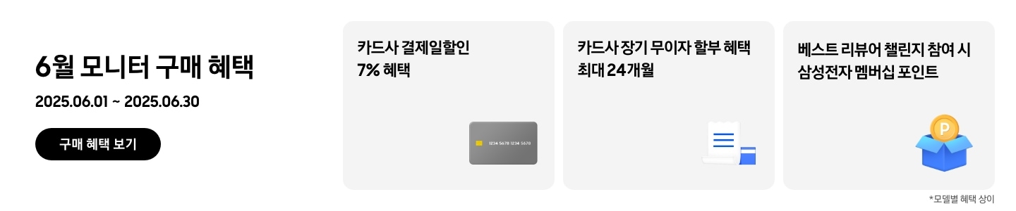 - 6월 모니터 구매 혜택 2025.06.01 ~2025.06.30 구매 혜택 보기
				- 회색 신용카드 아이콘, 카드사 결제일할인 7% 혜택
				- 하얀색 영수증과 파란색 신용카드 아이콘, 카드사 장기 무이자 할부 혜택 최대 24개월 
				- 파란색 박스에 들어있는 노란 동전 아이콘, 베스트 리뷰어 챌린지 참여 시 삼성전자 멤버십 포인트
				모델별 혜택 상이
