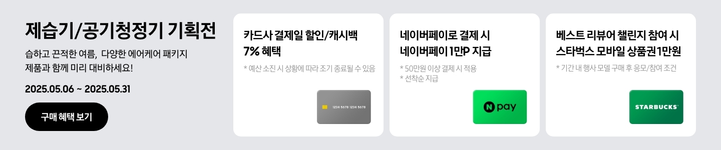 [- 제습기/공기청정기 기획전, 습하고 끈적한 여름, 다양한 에어케어 패키지 제품과 함께 미리 대비하세요¡ 2025.05.06 ~2025.05.31 구매 혜택 보기 - 회색 카드 아이콘, 카드사 결제일 할인/캐시백 7% 혜택, 예산 소진 시 상황에 따라 조기 종료될 수 있음 - 네이버페이 아이콘, 네이버페이로 결제 시 네이버페이 1만P 지급, 50만원 이상 결제 시 적용, 선착순 지급 - 스타벅스 아이콘, 베스트 리뷰어 챌린지 참여 시 스타벅스 모바일 상품권 1만원, 기간 내 행사 모델 구매 후 응모/참여 조건]