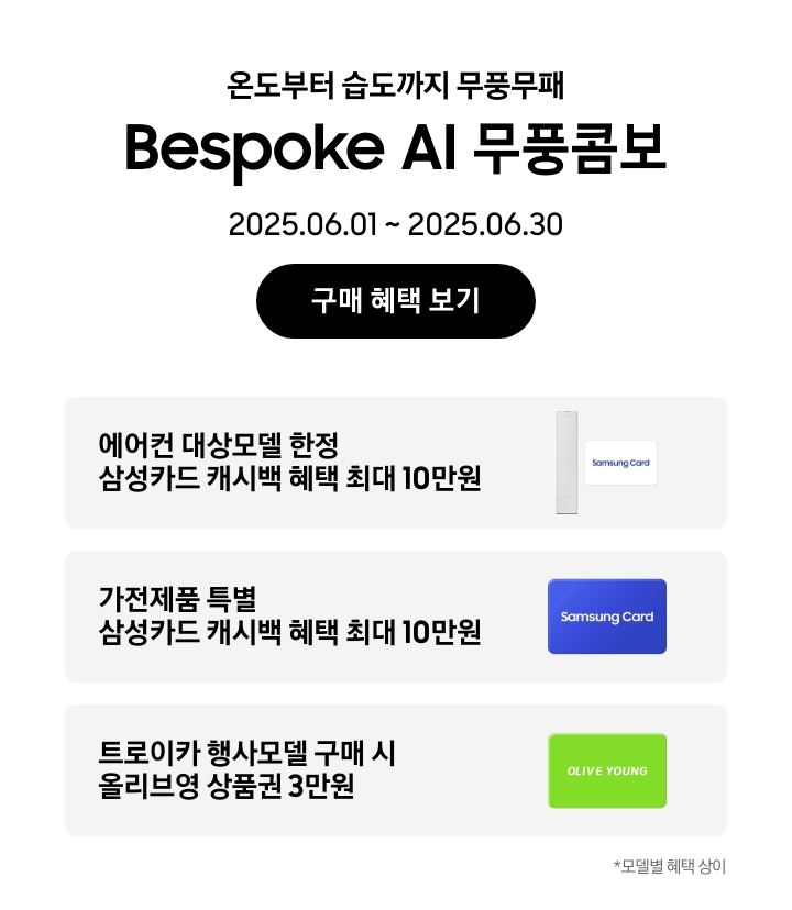온도부터 습도까지 무풍무패, Bespoke AI 무풍콤보, 2025.06.01~2025.06.30, 구매 혜택 보기
에어컨 대상모델 한정 삼성카드 캐시백 혜택 최대10만원, Bespoke AI 무풍콤보 에어컨과 흰색 배경에 'Samsung Card' 로고가 새겨져 있는 카드
가전제품 특별 삼성카드 캐시백 혜택 최대10만원, Samusng Card 이미지
트로이카 행사모델 구매 시 올리브영 상품권 3만원, 'OLIVE YOUNG' 로고가 새겨진 이미지
모델별 혜택 상이