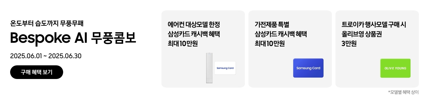 온도부터 습도까지 무풍무패, Bespoke AI 무풍콤보, 2025.06.01~2025.06.30, 구매 혜택 보기
에어컨 대상모델 한정 삼성카드 캐시백 혜택 최대10만원, Bespoke AI 무풍콤보 에어컨과 흰색 배경에 'Samsung Card' 로고가 새겨져 있는 카드
가전제품 특별 삼성카드 캐시백 혜택 최대10만원, Samusng Card 이미지
트로이카 행사모델 구매 시 올리브영 상품권 3만원, 'OLIVE YOUNG' 로고가 새겨진 이미지
모델별 혜택 상이