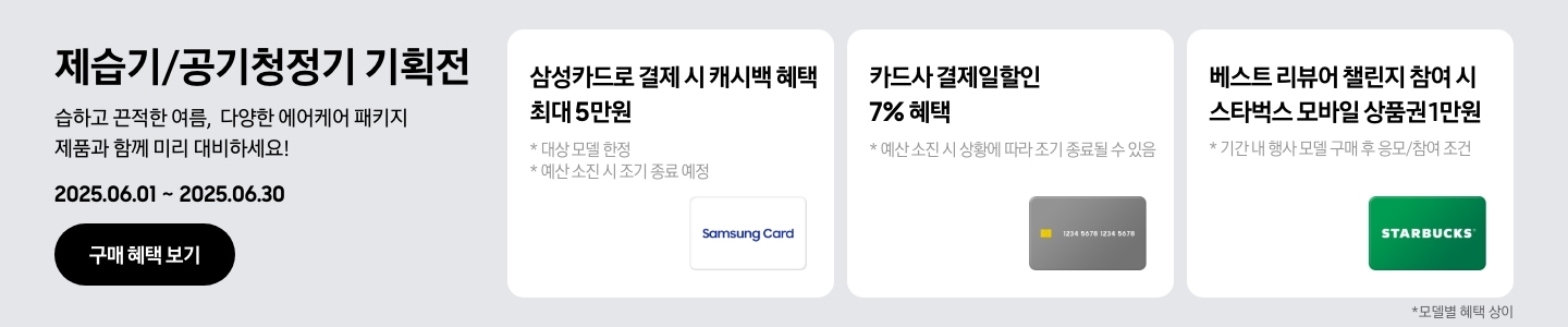 - 제습기/공기청정기 기획전, 습하고 끈적한 여름, 다양한 에어케어 패키지 제품과 함께 미리 대비하세요! 2025.06.01 ~2025.06.30 구매 혜택 보기
				- 하얀색 삼성카드 아이콘, 삼성카드로 결제 시 캐시백 혜택 최대 5만원, 대상 모델 한정, 예신 소진 시 조기 종료 예정
				- 회색 카드 아이콘, 카드사 결제일할인 7% 혜택, 예산 소진 시 상황에 따라 조기 종료될 수 있음
				- 스타벅스 아이콘, 베스트 리뷰어 챌린지 참여 시 스타벅스 모바일 상품권 1만원, 기간 내 행사 모델 구매 후 응모/참여 조건
				모델별 혜택 상이