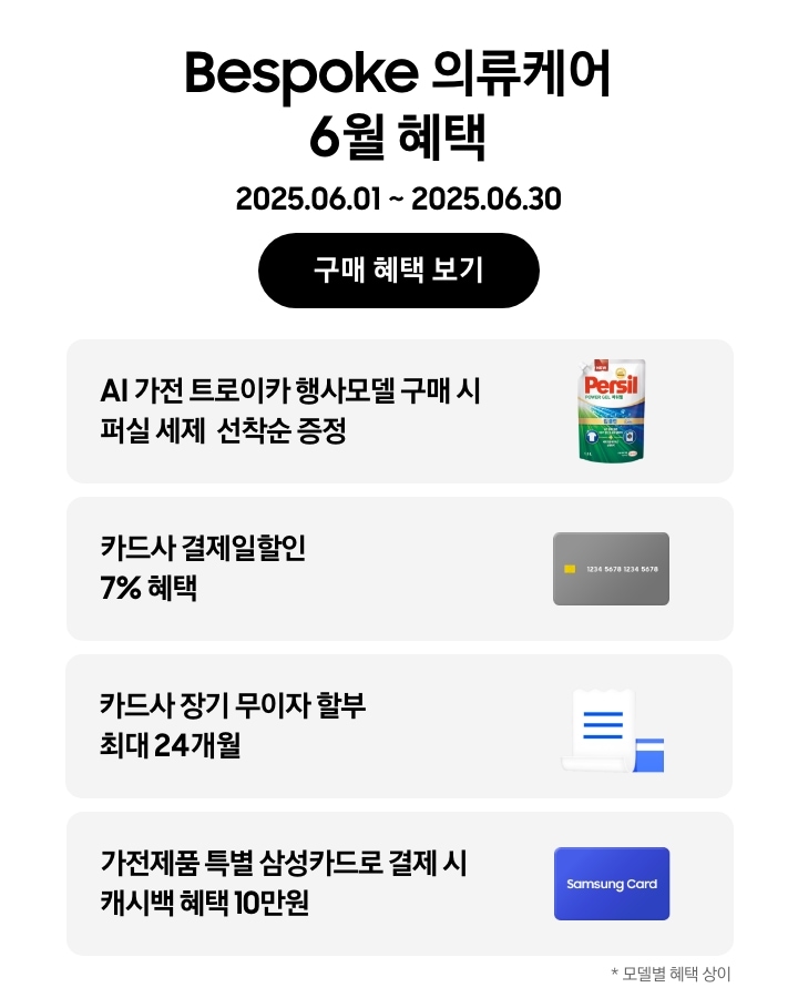 Bespoke 의류케어 6월 혜택, 2025.06.01 ~ 2025.06.30, 구매 혜택 보기 
				- 퍼실 세제 이미지, AI 가전 트로이카 행사모델 구매 시 퍼실 세제 선착순 증정 
				- 신용카드 이미지, 카드사 결제일할인 7% 혜택 
				- 무이자 할부 혜택을 나타내는 아이콘, 카드사 장기 무이자 할부 최대 24개월 
				- Samsung Card가 적힌 파란색 카드, 가전제품 특별 삼성카드로 결제 시 캐시백 혜택 10만원
				*모델별 혜택 상이