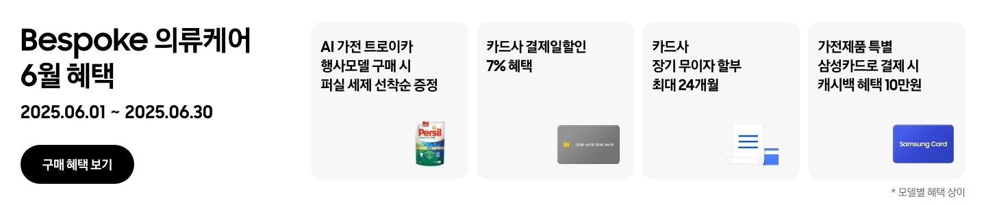 Bespoke 의류케어 6월 혜택, 2025.06.01 ~ 2025.06.30, 구매 혜택 보기 
				- 퍼실 세제 이미지, AI 가전 트로이카 행사모델 구매 시 퍼실 세제 선착순 증정 
				- 신용카드 이미지, 카드사 결제일할인 7% 혜택 
				- 무이자 할부 혜택을 나타내는 아이콘, 카드사 장기 무이자 할부 최대 24개월 
				- Samsung Card가 적힌 파란색 카드, 가전제품 특별 삼성카드로 결제 시 캐시백 혜택 10만원
				*모델별 혜택 상이