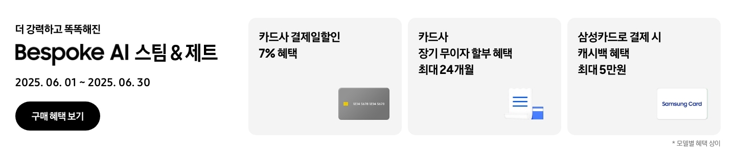 - 더 강력하고 똑똑해진 Bespoke AI 스팀&제트, 2025.06.01 ~2025.06.30 구매 혜택 보기
				- 회색 신용카드 아이콘, 카드사 결제일할인 7% 혜택
				- 하얀색 영수증과 파란색 신용카드 아이콘, 카드사 장기 무이자 할부 혜택 최대 24개월 
				- 하얀색 삼성카드 아이콘, 삼성카드로 결제 시 캐시백 혜택 최대 5만원
				모델별 혜택 상이