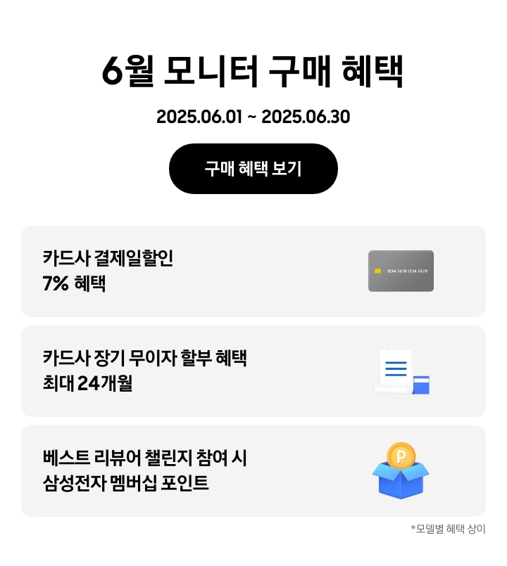- 6월 모니터 구매 혜택 2025.06.01 ~2025.06.30 구매 혜택 보기
				- 회색 신용카드 아이콘, 카드사 결제일할인 7% 혜택
				- 하얀색 영수증과 파란색 신용카드 아이콘, 카드사 장기 무이자 할부 혜택 최대 24개월 
				- 파란색 박스에 들어있는 노란 동전 아이콘, 베스트 리뷰어 챌린지 참여 시 삼성전자 멤버십 포인트
				모델별 혜택 상이
