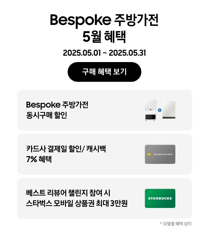 Bespoke 주방가전 5월  혜택, 
        2025.05.01 ~ 2025.05.31, 구매 혜택 보기, 
        - 큐커, 인덕션, 식기세척기가 함께 놓여 있는 이미지, Bespoke 주방가전 동시구매 할인
        - 신용카드 이미지, 카드사 결제일 할인/ 캐시백 7% 혜택 
        - 스타벅스 상품권 이미지, 베스트 리뷰어 챌린지 참여 시 스타벅스 모바일 상품권 최대 3만원 
        -*모델별 혜택 상이