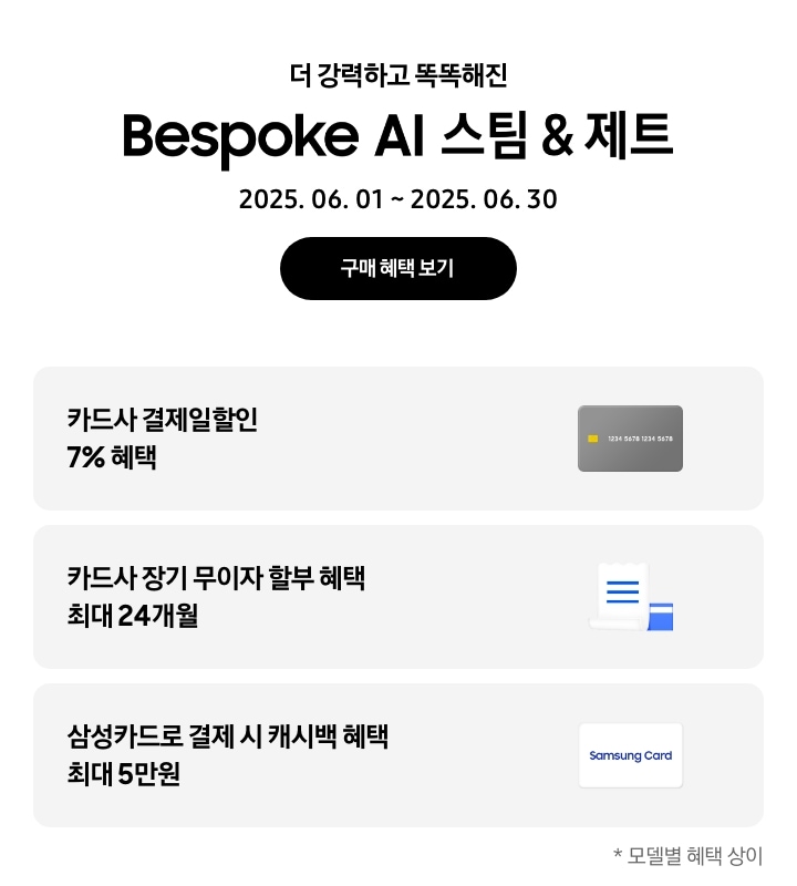 - 더 강력하고 똑똑해진 Bespoke AI 스팀&제트, 2025.06.01 ~2025.06.30 구매 혜택 보기
				- 회색 신용카드 아이콘, 카드사 결제일할인 7% 혜택
				- 하얀색 영수증과 파란색 신용카드 아이콘, 카드사 장기 무이자 할부 혜택 최대 24개월 
				- 하얀색 삼성카드 아이콘, 삼성카드로 결제 시 캐시백 혜택 최대 5만원
				모델별 혜택 상이