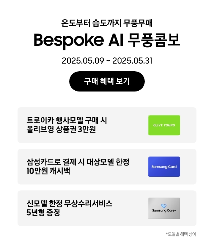 온도부터 습도까지 무풍무패, Bespoke AI 무풍콤보, 2025.05.09~2025.05.31, 구매 혜택 보기
        트로이카 행사모델 구매 시 올리브영 상품권 3만원, 'OLIVE YOUNG' 로고가 새겨진 이미지
        삼성카드로 결제 시 대상모델 한정 10만원 캐시백, Samusng Card 이미지
        신모델 한정 무상수리서비스 5년형 증정, Samsung Care+ 로고가 새겨진 이미지
        모델별 혜택 상이
