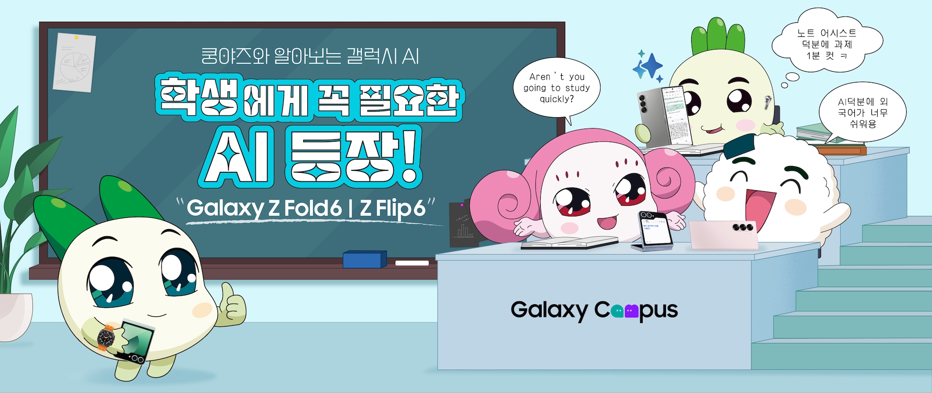 쿵야즈와 알아보는 갤럭시 AI
          학생에게 꼭 필요한 AI 등장!
          Galaxy Z Fold6 | Z Flip6
          캠퍼스 강의실 배경에서 Z 플립6, Z 폴드6를 들고 있는 쿵야 캐릭터의 다양한 모습
          무시쿵야 : 노트 어시스트 덕분에 과제 1분 컷 ㅋ
          샐러리쿵야 : Aren't you going to study quickly?
          주먹밥쿵야 : AI덕분에 외국어가 너무 쉬워용