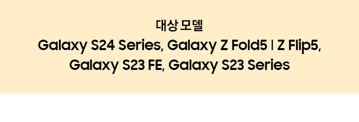 대상모델:Galaxy S24 Series, Galaxy Z Fold5 l Z Flip5, Galaxy S23 FE, Galaxy S23 Series