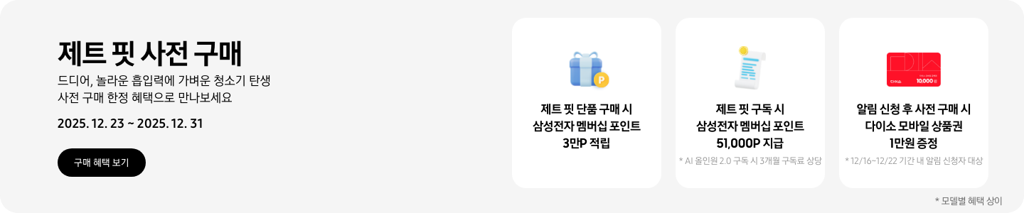 제트 핏 사전 구매. 드디어, 놀라운 흡입력에 가벼운 청소기 탄생 사전 구매 한정 혜택으로 만나보세요. 2025.12.23~2025.12.31, 구매 혜택 보기 파란색 선물 상자와 P가 표기된 노란색 코인 아이콘, 제트 핏 단품 구매 시 삼성전자 멤버십 포인트 3만P 적립 흰색 영수증 상단의 노란 코인이 겹쳐있는 아이콘, 제트 핏 구독 시 삼성전자 멤버십 포인트 51,000P 지급, * AI 올인원 2.0 구독 시 3개월 구독료 상당 다이소 모바일 상품권 아이콘, 알림 신청 후 사전 구매 시 다이소 모바일 상품권 1만원 증정, *12/16~12/22 기간 내 알림 신청자 대상 *모델별 혜택 상이