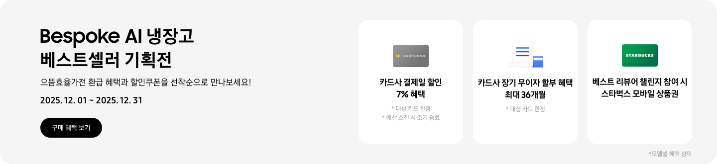 Bespoke AI 냉장고 베스트셀러 기획전, 으뜸효율가전 환급 혜택과 할인쿠폰을 선착순으로 만나보세요, 2025.12.01~2025.12.31, 구매 혜택 보기,  회색 카드 아이콘, 카드사 결제일 할인 7% 혜택  흰색 영수증과 파란색 카드가 겹쳐있는 아이콘, 카드사 장기 무이자 할부 혜택 최대 36개월,   STARBUCKS 로고가 가운데 있는 초록색 카드 아이콘, 베스트 리뷰어 챌린지 참여 시 스타벅스 모바일 상품권,  모델별 혜택 상이