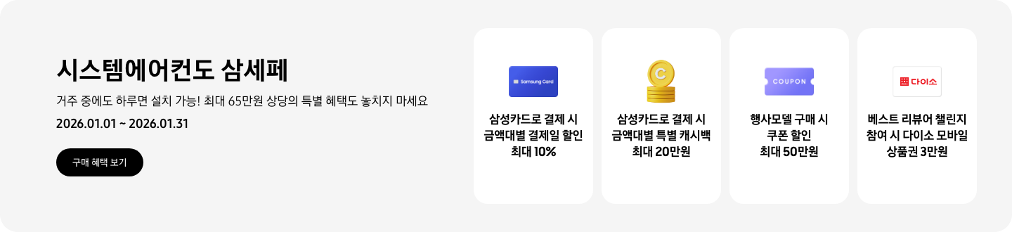 시스템에어컨도 삼세페, 거주 중에도, 하루면 설치 가능! 최대 65만원 상당의 특별 혜택도 놓치지 마세요, 2026.01.01~2026.01.31, 구매 혜택 보기  삼성카드로 결제 시 금액대별 결제일 할인 최대 10%, Samsung Card 아이콘  삼성카드로 결제 시 금액대별 특별 캐시백 최대 20만원, 캐시백을 상징하는 코인 아이콘  행사모델 구매 시 쿠폰 할인 최대 50만원, 쿠폰을 상징하는 아이콘  베스트 리뷰어 챌린지 참여 시 다이소 모바일 상품권 3만원, 다이소 로고가 새겨진 아이콘