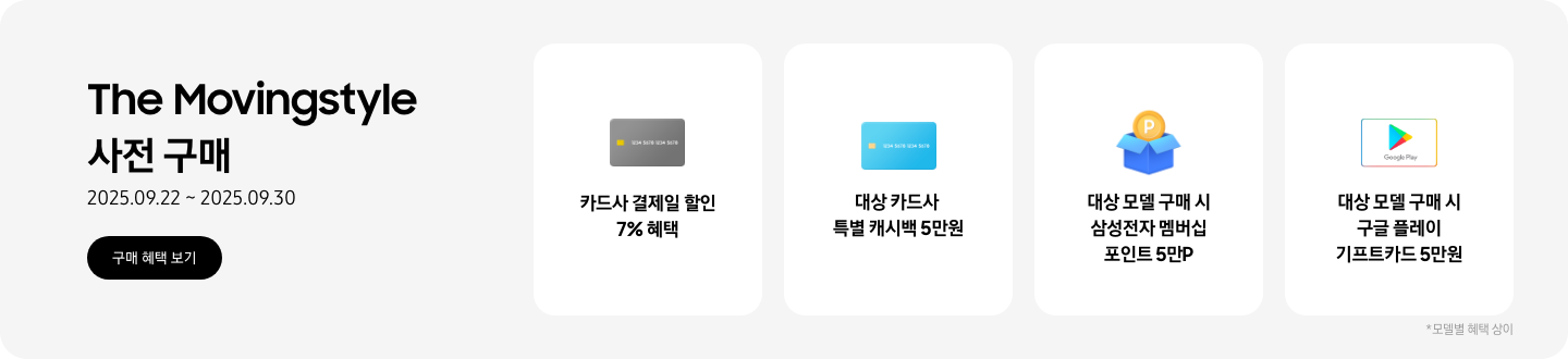 The Movingstyle 사전 구매,  2025.09.22 ~ 2025.09.30, 구매 혜택 보기,   회색 카드 아이콘, 카드사 결제일 할인 7% 혜택,   파란색 카드 아이콘, 대상 카드사 특별 캐시백 5만원,   P동전이 있는 파란색 상자 아이콘, 대상 모델 구매 시 삼성전자 멤버심 포인트 5만 포인트,   구글 플레이 기프트 카드 아이콘, 대상 모델 구매 시 구글 플레이 기프트카드 5만원 *모델별 혜택 상이